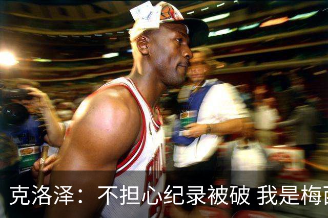 克洛泽：不担心纪录被破 我是梅西的超级粉丝 他是天才